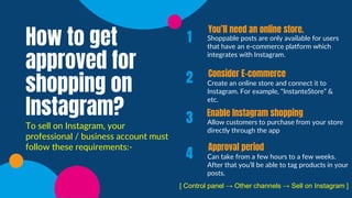 Shoppable posts are only available for users
that have an e-commerce platform which
integrates with Instagram.
Create an online store and connect it to
Instagram. For example, “InstanteStore” &
etc.
Allow customers to purchase from your store
directly through the app
Can take from a few hours to a few weeks.
After that you’ll be able to tag products in your
posts.
1
2
3
4
You’ll need an online store.
Consider E-commerce
Enable Instagram shopping
Approval period
How to get
approved for
shopping on
Instagram?
To sell on Instagram, your
professional / business account must
follow these requirements:-
[ Control panel → Other channels → Sell on Instagram ]
 