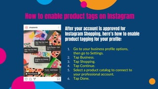 How to enable product tags on Instagram
After your account is approved for
Instagram Shopping, here’s how to enable
product tagging for your profile:
1. Go to your business profile options,
then go to Settings.
2. Tap Business.
3. Tap Shopping.
4. Tap Continue.
5. Select a product catalog to connect to
your professional account.
6. Tap Done.
 