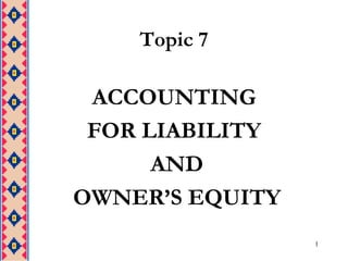 1
Topic 7
ACCOUNTING
FOR LIABILITY
AND
OWNER’S EQUITY
 