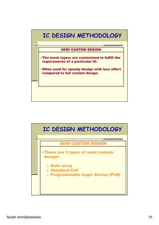 faizah amir/jke/polisas 10
IC DESIGN METHODOLOGY
SEMI CUSTOM DESIGN
The mask layers are customized to fulfill the
requirements of a particular IC.
Often used for speedy design with less effort
compared to full custom design.
IC DESIGN METHODOLOGY
SEMI CUSTOM DESIGN
There are 3 types of semi custom
design:-
1. Gate array
2. Standard Cell
3. Programmable Logic Device (PLD)
 