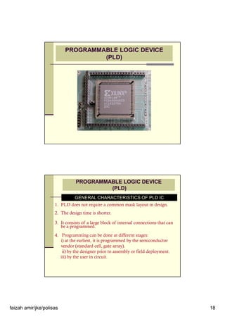 faizah amir/jke/polisas 18
PROGRAMMABLE LOGIC DEVICE
(PLD)
PROGRAMMABLE LOGIC DEVICE
(PLD)
GENERAL CHARACTERISTICS OF PLD IC
1. PLD does not require a common mask layout in design.
2. The design time is shorter.
3. It consists of a large block of internal connections that can
be a programmed.
4. Programming can be done at different stages:
i) at the earliest, it is programmed by the semiconductor
vendor (standard cell, gate array).
ii) by the designer prior to assembly or field deployment.
iii) by the user in circuit.
 
