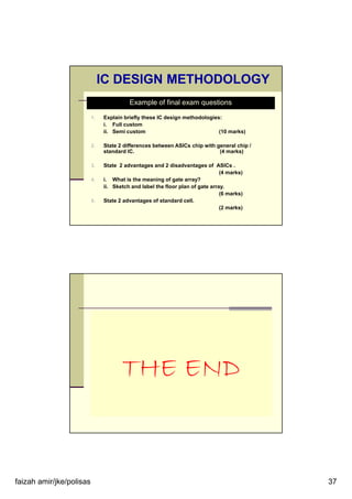 faizah amir/jke/polisas 37
1. Explain briefly these IC design methodologies:
i. Full custom
ii. Semi custom (10 marks)
2. State 2 differences between ASICs chip with general chip /
standard IC. (4 marks)
3. State 2 advantages and 2 disadvantages of ASICs .
(4 marks)
4. i. What is the meaning of gate array?
ii. Sketch and label the floor plan of gate array.
(6 marks)
5. State 2 advantages of standard cell.
(2 marks)
Example of final exam questions
IC DESIGN METHODOLOGY
THE END
 