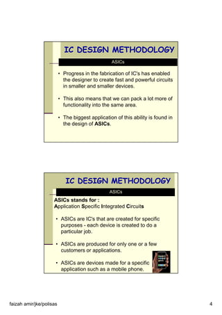 faizah amir/jke/polisas 4
IC DESIGN METHODOLOGY
ASICs
• Progress in the fabrication of IC's has enabled
the designer to create fast and powerful circuits
in smaller and smaller devices.
• This also means that we can pack a lot more of
functionality into the same area.
• The biggest application of this ability is found in
the design of ASICs.
IC DESIGN METHODOLOGY
ASICs
ASICs stands for :
Application Specific Integrated Circuits
• ASICs are IC's that are created for specific
purposes - each device is created to do a
particular job.
• ASICs are produced for only one or a few
customers or applications.
• ASICs are devices made for a specific
application such as a mobile phone.
 
