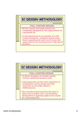 faizah amir/jke/polisas 8
IC DESIGN METHODOLOGY
FULL CUSTOM DESIGN
All the circuits and mask layouts are
completely designed for the requirements of
a particular IC.
A microprocessor is an example of a full-
custom design IC—designers spend many
hours squeezing the most out of every last
square micron of microprocessor chip space
by hand.
IC DESIGN METHODOLOGY
FULL CUSTOM DESIGN
It allows designers to include analog
circuits, optimized memory cells.
Full-custom ICs are the most expensive to
manufacture and to design and only
economic at very high volumes
(millions/year).
The manufacturing lead time (the time it
takes just to make an IC—not including
design time) is typically eight to ten weeks
for a full-custom IC.
 
