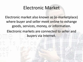 Electronic Market
Electronic market also known as (e-marketplace)
where buyer and seller meet online to exhange
goods, services, money, or information.
Electronic markets are connected to seller and
buyers via Internet.
 