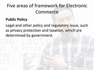 Five areas of framework for Electronic
Commerce
Public Policy
Legal and other policy and regulatory issue, such
as privacy protection and taxation, which are
determined by government.
 