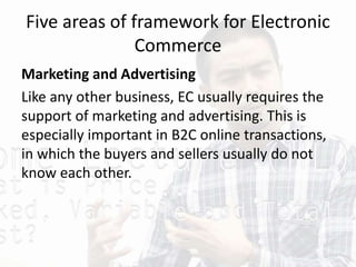 Five areas of framework for Electronic
Commerce
Marketing and Advertising
Like any other business, EC usually requires the
support of marketing and advertising. This is
especially important in B2C online transactions,
in which the buyers and sellers usually do not
know each other.
 