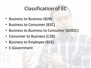 Classification of EC
• Business to Business (B2B)
• Business to Consumer (B2C)
• Business to Business to Consumer (B2B2C)
• Consumer to Business (C2B)
• Business to Employee (B2E)
• E-Government
 