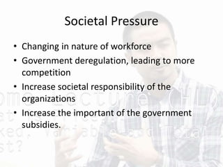 Societal Pressure
• Changing in nature of workforce
• Government deregulation, leading to more
competition
• Increase societal responsibility of the
organizations
• Increase the important of the government
subsidies.
 