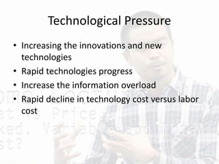 Technological Pressure
• Increasing the innovations and new
technologies
• Rapid technologies progress
• Increase the information overload
• Rapid decline in technology cost versus labor
cost
 