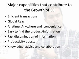 Major capabilities that contribute to
the Growth of EC
• Efficient transactions
• Global Reach
• Anytime. Anywhere and convenience
• Easy to find the product/information
• Fast dissemination of Information
• Productivity booster
• Knowledge, advice and collaboration
 