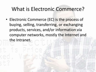 What is Electronic Commerce?
• Electronic Commerce (EC) is the process of
buying, selling, transferring, or exchanging
products, services, and/or information via
computer networks, mostly the Internet and
the Intranet.
 