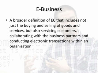 E-Business
• A broader definition of EC that includes not
just the buying and selling of goods and
services, but also servicing customers,
collaborating with the business partners and
conducting electronic transactions within an
organization
 
