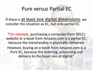 Pure versus Partial EC
If there is at least one digital dimensions, we
consider the situation as EC, but only partial EC.
“For example, purchasing a computer from DELL’s
website or a book from Amazon.com is a partial EC,
because the merchandise is physically delivered.
However, buying an e-book from Amazon.com is a
Pure EC, because the ordering, processing and
delivery to the buyer are all digital.”
 