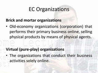 EC Organizations
Brick and mortar organizations
• Old-economy organizations (corporation) that
performs their primary business online, selling
physical products by means of physical agents.
Virtual (pure-play) organizations
• The organizations that conduct their business
activities solely online.
 