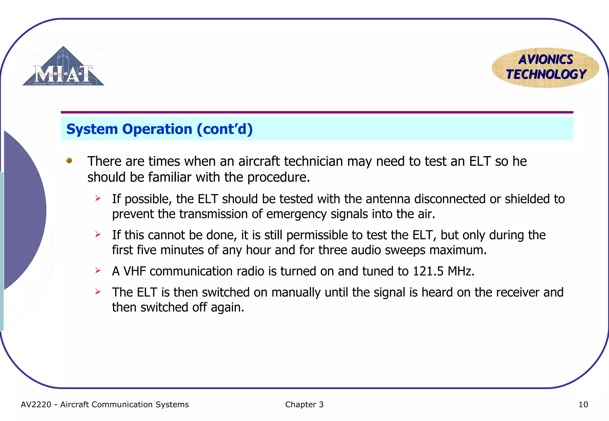 AVIONICS
TECHNOLOGY

System Operation (cont’d)
There are times when an aircraft technician may need to test an ELT so he
should be familiar with the procedure.


If possible, the ELT should be tested with the antenna disconnected or shielded to
prevent the transmission of emergency signals into the air.



If this cannot be done, it is still permissible to test the ELT, but only during the
first five minutes of any hour and for three audio sweeps maximum.



A VHF communication radio is turned on and tuned to 121.5 MHz.



The ELT is then switched on manually until the signal is heard on the receiver and
then switched off again.

AV2220 - Aircraft Communication Systems

Chapter 3

10

 