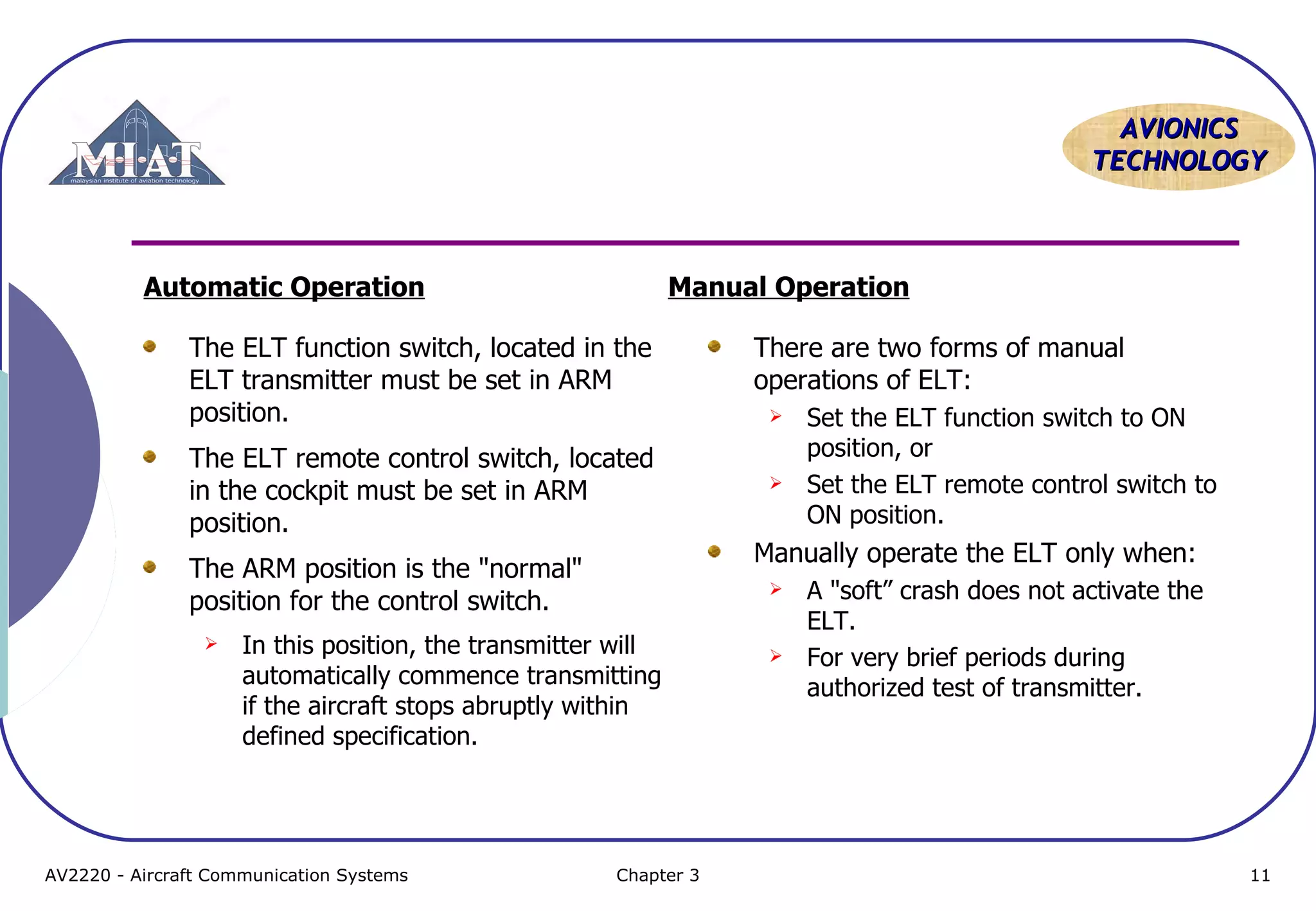 AVIONICS
TECHNOLOGY

Automatic Operation

Manual Operation

The ELT function switch, located in the
ELT transmitter must be set in ARM
position.
The ELT remote control switch, located
in the cockpit must be set in ARM
position.
The ARM position is the "normal"
position for the control switch.






Chapter 3

Set the ELT function switch to ON
position, or
Set the ELT remote control switch to
ON position.

Manually operate the ELT only when:


In this position, the transmitter will
automatically commence transmitting
if the aircraft stops abruptly within
defined specification.

AV2220 - Aircraft Communication Systems

There are two forms of manual
operations of ELT:



A "soft” crash does not activate the
ELT.
For very brief periods during
authorized test of transmitter.

11

 