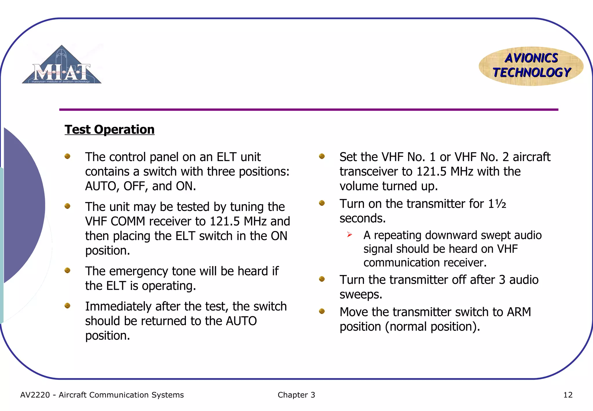 AVIONICS
TECHNOLOGY

Test Operation
The control panel on an ELT unit
contains a switch with three positions:
AUTO, OFF, and ON.
The unit may be tested by tuning the
VHF COMM receiver to 121.5 MHz and
then placing the ELT switch in the ON
position.
The emergency tone will be heard if
the ELT is operating.
Immediately after the test, the switch
should be returned to the AUTO
position.

AV2220 - Aircraft Communication Systems

Chapter 3

Set the VHF No. 1 or VHF No. 2 aircraft
transceiver to 121.5 MHz with the
volume turned up.
Turn on the transmitter for 1½
seconds.


A repeating downward swept audio
signal should be heard on VHF
communication receiver.

Turn the transmitter off after 3 audio
sweeps.
Move the transmitter switch to ARM
position (normal position).

12

 