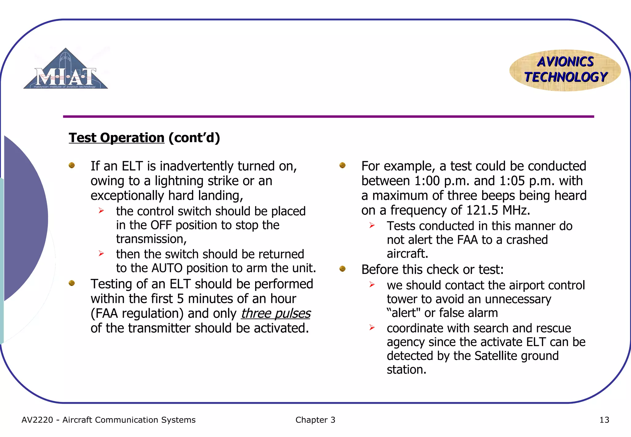 AVIONICS
TECHNOLOGY

Test Operation (cont’d)
If an ELT is inadvertently turned on,
owing to a lightning strike or an
exceptionally hard landing,




the control switch should be placed
in the OFF position to stop the
transmission,
then the switch should be returned
to the AUTO position to arm the unit.

Testing of an ELT should be performed
within the first 5 minutes of an hour
(FAA regulation) and only three pulses
of the transmitter should be activated.

AV2220 - Aircraft Communication Systems

Chapter 3

For example, a test could be conducted
between 1:00 p.m. and 1:05 p.m. with
a maximum of three beeps being heard
on a frequency of 121.5 MHz.


Tests conducted in this manner do
not alert the FAA to a crashed
aircraft.

Before this check or test:




we should contact the airport control
tower to avoid an unnecessary
“alert" or false alarm
coordinate with search and rescue
agency since the activate ELT can be
detected by the Satellite ground
station.

13

 