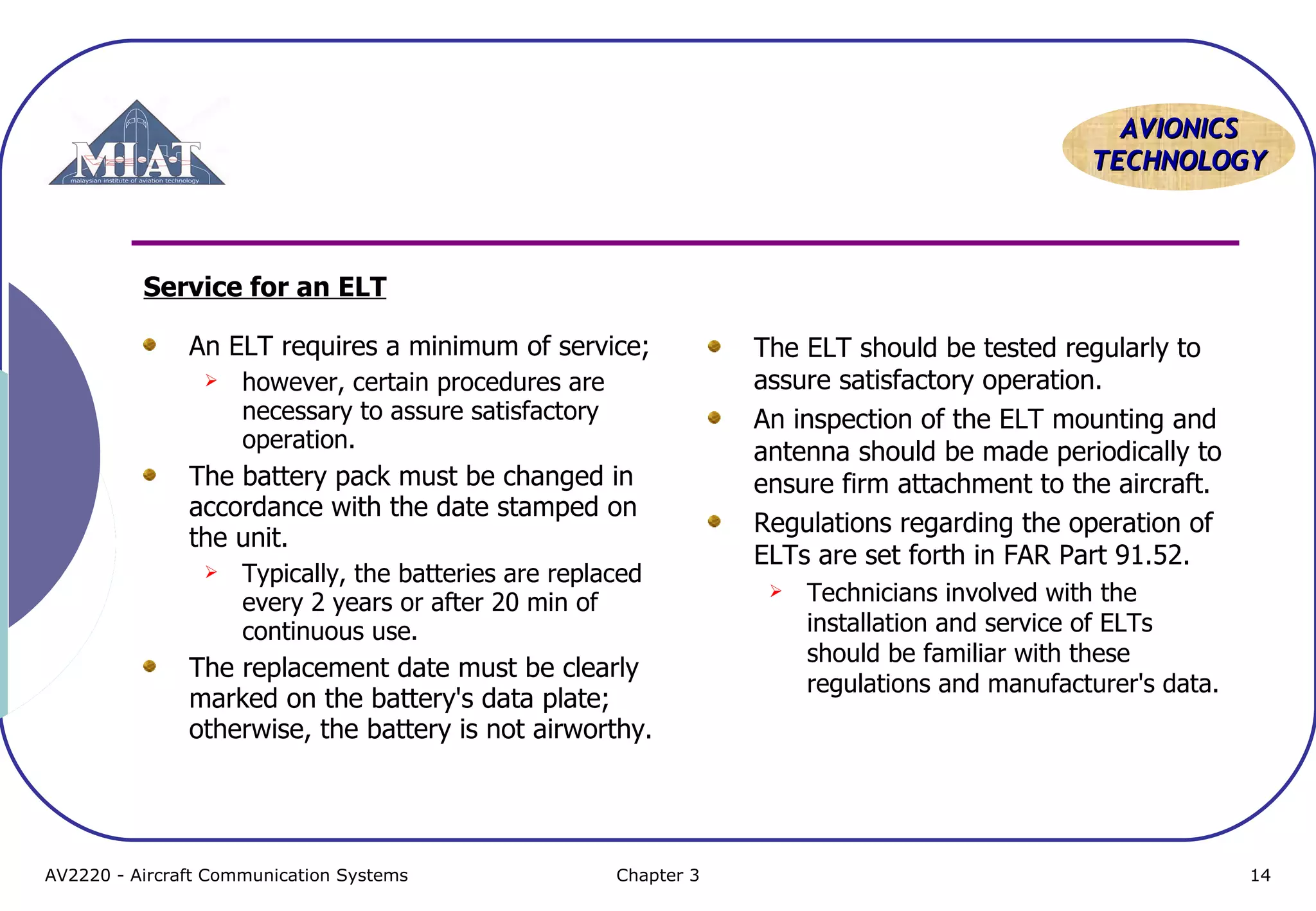 AVIONICS
TECHNOLOGY

Service for an ELT
An ELT requires a minimum of service;


however, certain procedures are
necessary to assure satisfactory
operation.

The battery pack must be changed in
accordance with the date stamped on
the unit.


Typically, the batteries are replaced
every 2 years or after 20 min of
continuous use.

The replacement date must be clearly
marked on the battery's data plate;
otherwise, the battery is not airworthy.

AV2220 - Aircraft Communication Systems

Chapter 3

The ELT should be tested regularly to
assure satisfactory operation.
An inspection of the ELT mounting and
antenna should be made periodically to
ensure firm attachment to the aircraft.
Regulations regarding the operation of
ELTs are set forth in FAR Part 91.52.


Technicians involved with the
installation and service of ELTs
should be familiar with these
regulations and manufacturer's data.

14

 