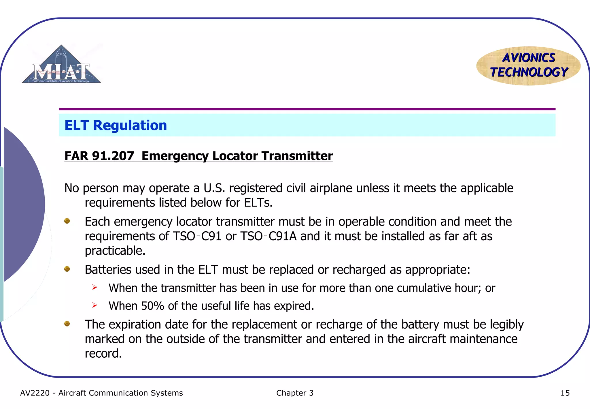 AVIONICS
TECHNOLOGY

ELT Regulation
FAR 91.207 Emergency Locator Transmitter
No person may operate a U.S. registered civil airplane unless it meets the applicable
requirements listed below for ELTs.
Each emergency locator transmitter must be in operable condition and meet the
requirements of TSO‑C91 or TSO‑C91A and it must be installed as far aft as
practicable.
Batteries used in the ELT must be replaced or recharged as appropriate:


When the transmitter has been in use for more than one cumulative hour; or



When 50% of the useful life has expired.

The expiration date for the replacement or recharge of the battery must be legibly
marked on the outside of the transmitter and entered in the aircraft maintenance
record.
AV2220 - Aircraft Communication Systems

Chapter 3

15

 