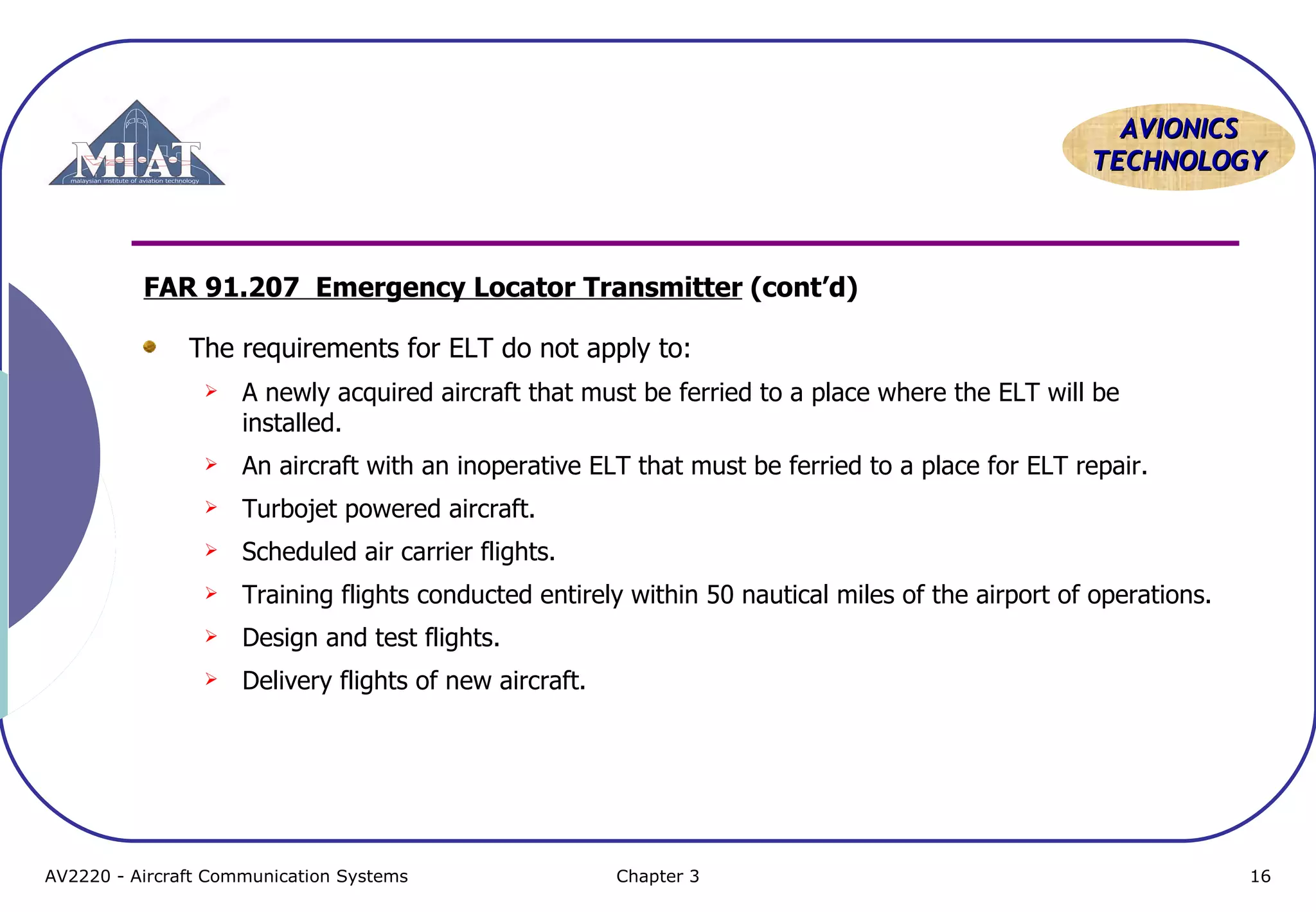 AVIONICS
TECHNOLOGY

FAR 91.207 Emergency Locator Transmitter (cont’d)
The requirements for ELT do not apply to:


A newly acquired aircraft that must be ferried to a place where the ELT will be
installed.



An aircraft with an inoperative ELT that must be ferried to a place for ELT repair.



Turbojet powered aircraft.



Scheduled air carrier flights.



Training flights conducted entirely within 50 nautical miles of the airport of operations.



Design and test flights.



Delivery flights of new aircraft.

AV2220 - Aircraft Communication Systems

Chapter 3

16

 