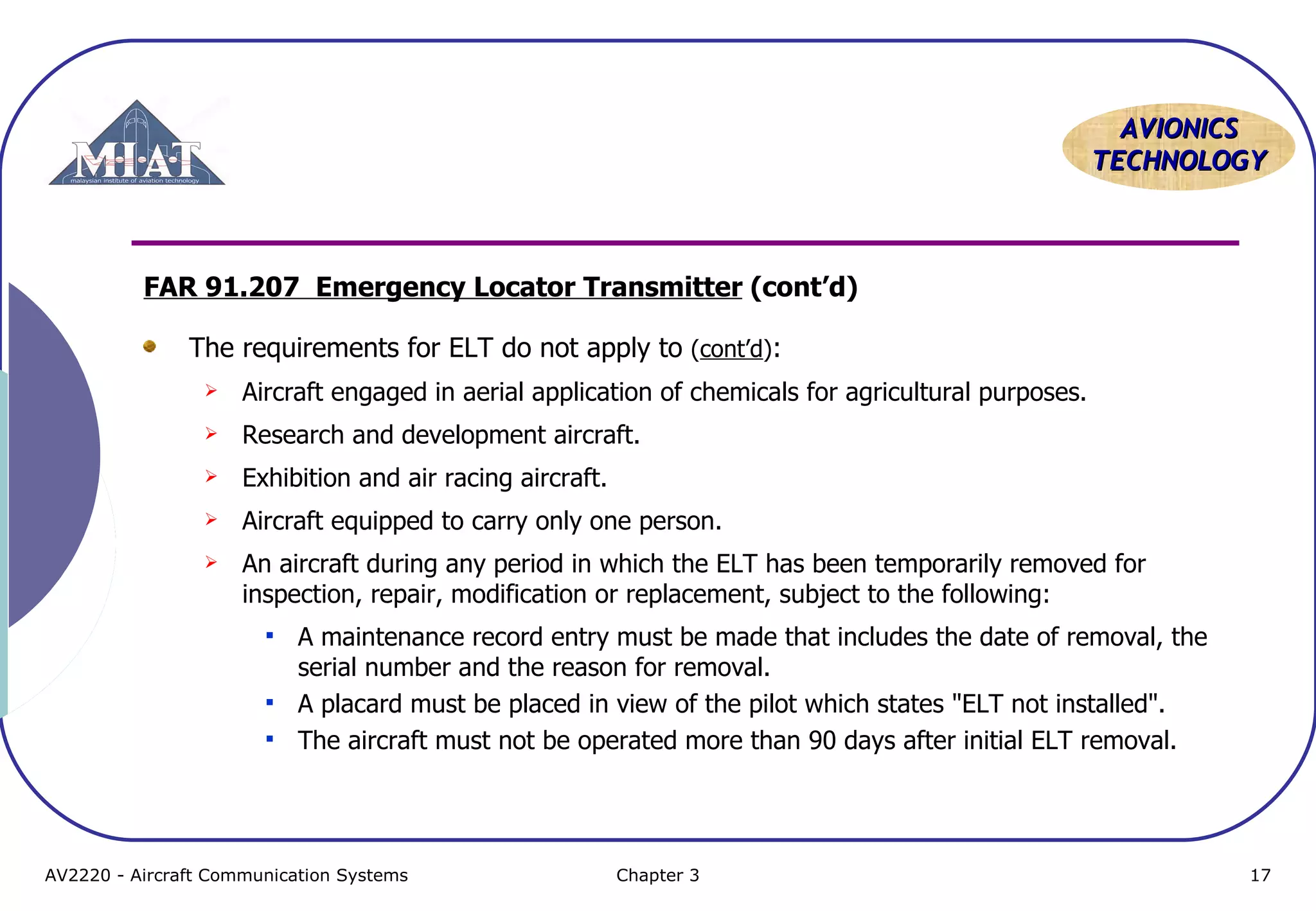 AVIONICS
TECHNOLOGY

FAR 91.207 Emergency Locator Transmitter (cont’d)
The requirements for ELT do not apply to (cont’d):


Aircraft engaged in aerial application of chemicals for agricultural purposes.



Research and development aircraft.



Exhibition and air racing aircraft.



Aircraft equipped to carry only one person.



An aircraft during any period in which the ELT has been temporarily removed for
inspection, repair, modification or replacement, subject to the following:




A maintenance record entry must be made that includes the date of removal, the
serial number and the reason for removal.
A placard must be placed in view of the pilot which states "ELT not installed".
The aircraft must not be operated more than 90 days after initial ELT removal.

AV2220 - Aircraft Communication Systems

Chapter 3

17

 