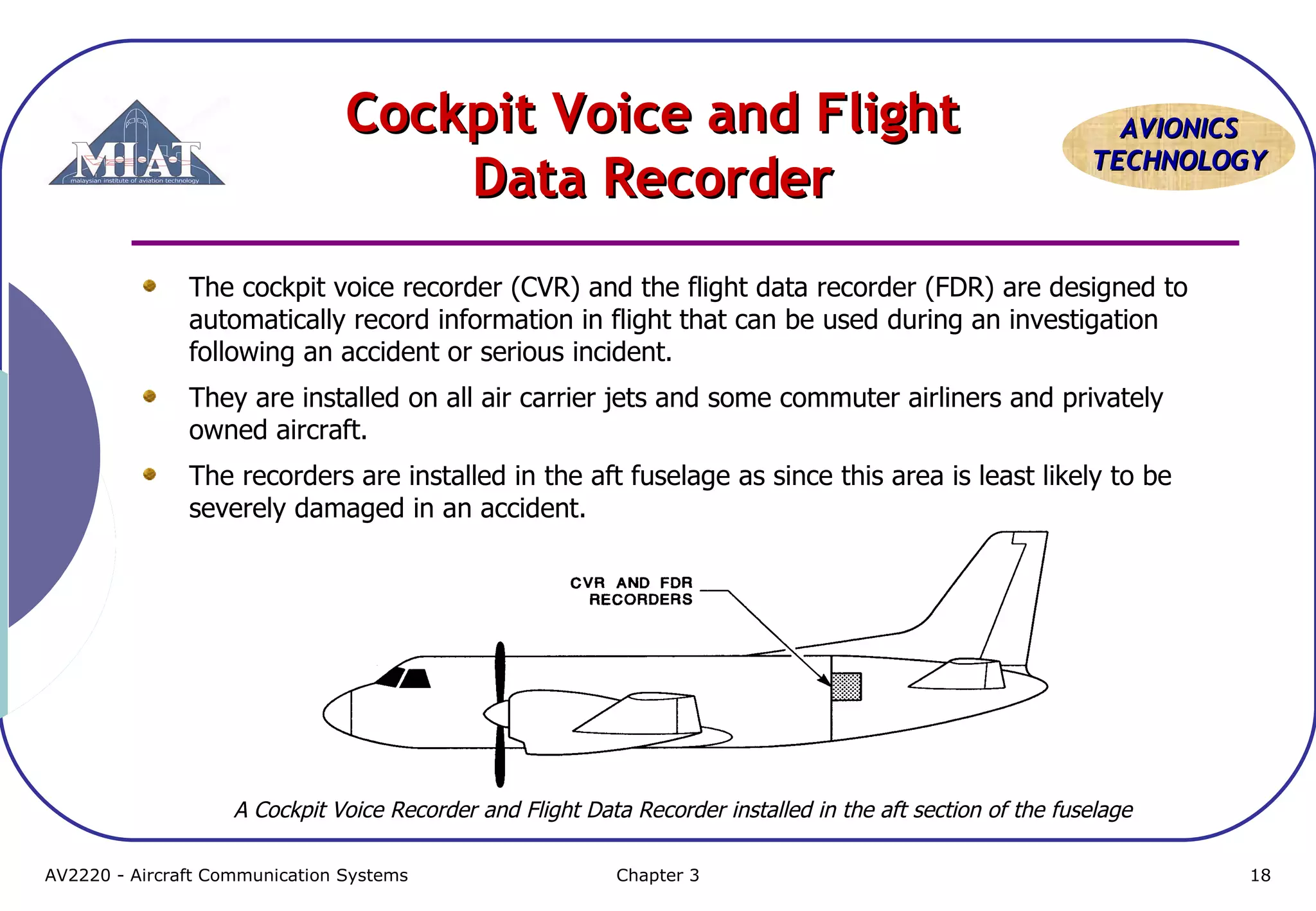 Cockpit Voice and Flight
Data Recorder

AVIONICS
TECHNOLOGY

The cockpit voice recorder (CVR) and the flight data recorder (FDR) are designed to
automatically record information in flight that can be used during an investigation
following an accident or serious incident.
They are installed on all air carrier jets and some commuter airliners and privately
owned aircraft.
The recorders are installed in the aft fuselage as since this area is least likely to be
severely damaged in an accident.

A Cockpit Voice Recorder and Flight Data Recorder installed in the aft section of the fuselage
AV2220 - Aircraft Communication Systems

Chapter 3

18

 
