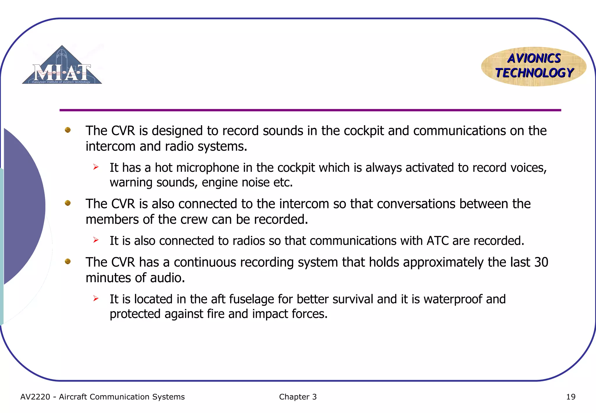 AVIONICS
TECHNOLOGY

The CVR is designed to record sounds in the cockpit and communications on the
intercom and radio systems.


It has a hot microphone in the cockpit which is always activated to record voices,
warning sounds, engine noise etc.

The CVR is also connected to the intercom so that conversations between the
members of the crew can be recorded.


It is also connected to radios so that communications with ATC are recorded.

The CVR has a continuous recording system that holds approximately the last 30
minutes of audio.


It is located in the aft fuselage for better survival and it is waterproof and
protected against fire and impact forces.

AV2220 - Aircraft Communication Systems

Chapter 3

19

 
