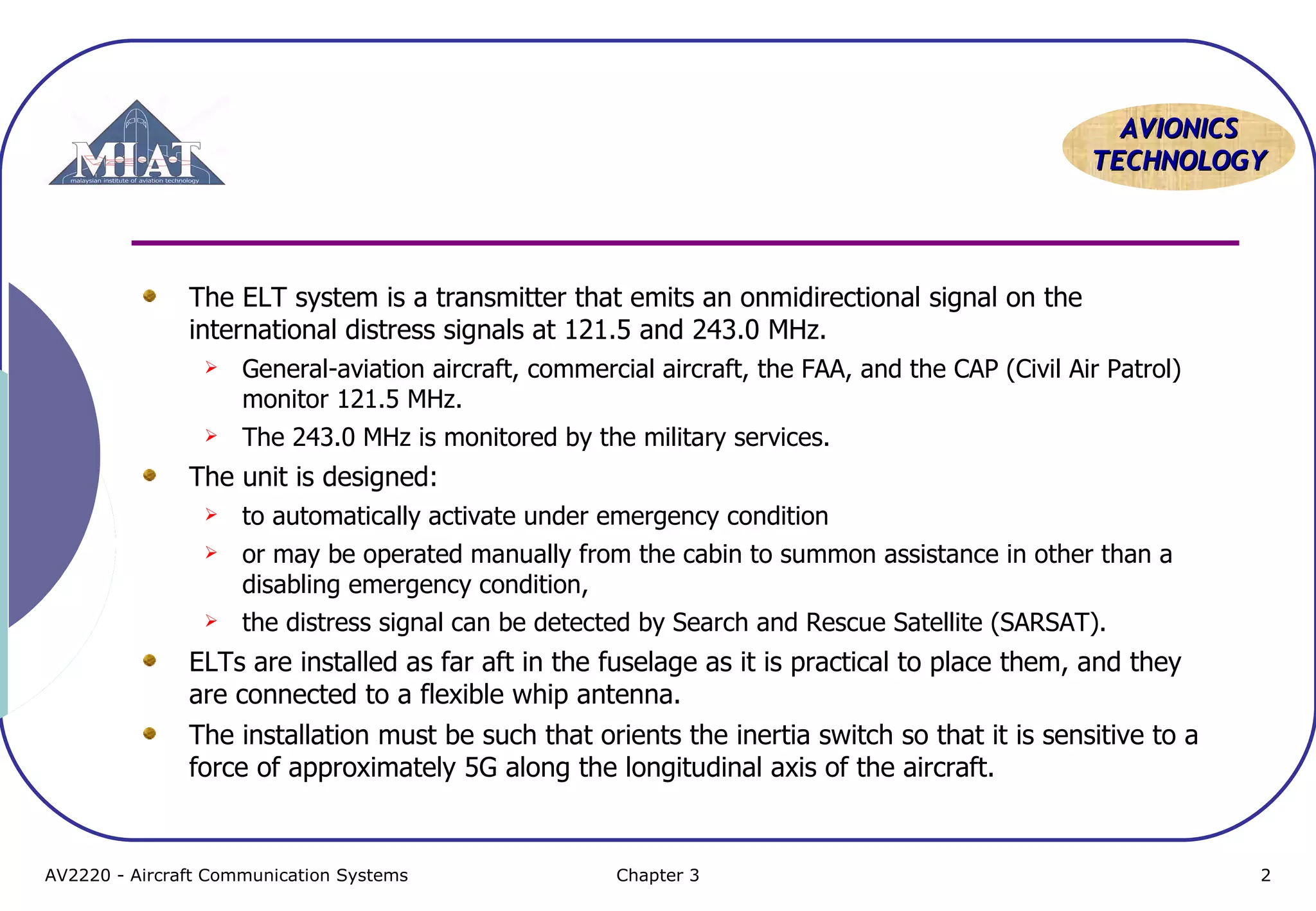 AVIONICS
TECHNOLOGY

The ELT system is a transmitter that emits an onmidirectional signal on the
international distress signals at 121.5 and 243.0 MHz.


General-aviation aircraft, commercial aircraft, the FAA, and the CAP (Civil Air Patrol)
monitor 121.5 MHz.



The 243.0 MHz is monitored by the military services.

The unit is designed:


to automatically activate under emergency condition



or may be operated manually from the cabin to summon assistance in other than a
disabling emergency condition,
the distress signal can be detected by Search and Rescue Satellite (SARSAT).



ELTs are installed as far aft in the fuselage as it is practical to place them, and they
are connected to a flexible whip antenna.
The installation must be such that orients the inertia switch so that it is sensitive to a
force of approximately 5G along the longitudinal axis of the aircraft.

AV2220 - Aircraft Communication Systems

Chapter 3

2

 