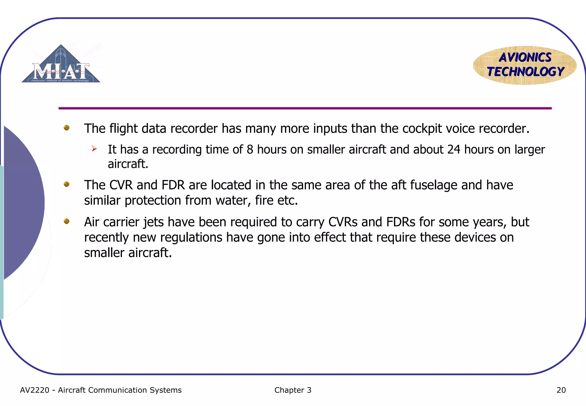 AVIONICS
TECHNOLOGY

The flight data recorder has many more inputs than the cockpit voice recorder.


It has a recording time of 8 hours on smaller aircraft and about 24 hours on larger
aircraft.

The CVR and FDR are located in the same area of the aft fuselage and have
similar protection from water, fire etc.
Air carrier jets have been required to carry CVRs and FDRs for some years, but
recently new regulations have gone into effect that require these devices on
smaller aircraft.

AV2220 - Aircraft Communication Systems

Chapter 3

20

 