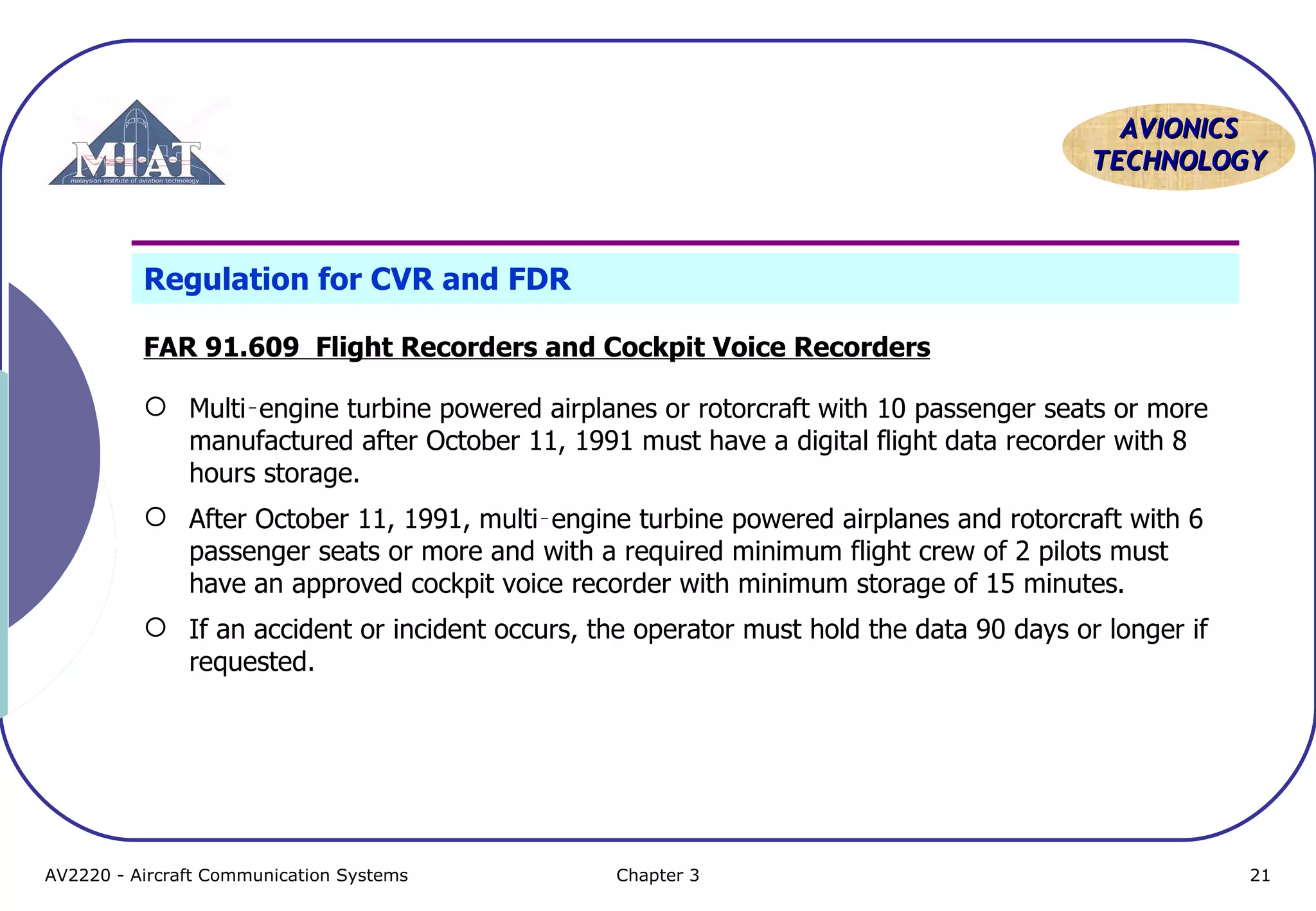 AVIONICS
TECHNOLOGY

Regulation for CVR and FDR
FAR 91.609 Flight Recorders and Cockpit Voice Recorders
 Multi‑engine turbine powered airplanes or rotorcraft with 10 passenger seats or more
manufactured after October 11, 1991 must have a digital flight data recorder with 8
hours storage.
 After October 11, 1991, multi‑engine turbine powered airplanes and rotorcraft with 6
passenger seats or more and with a required minimum flight crew of 2 pilots must
have an approved cockpit voice recorder with minimum storage of 15 minutes.
 If an accident or incident occurs, the operator must hold the data 90 days or longer if
requested.

AV2220 - Aircraft Communication Systems

Chapter 3

21

 