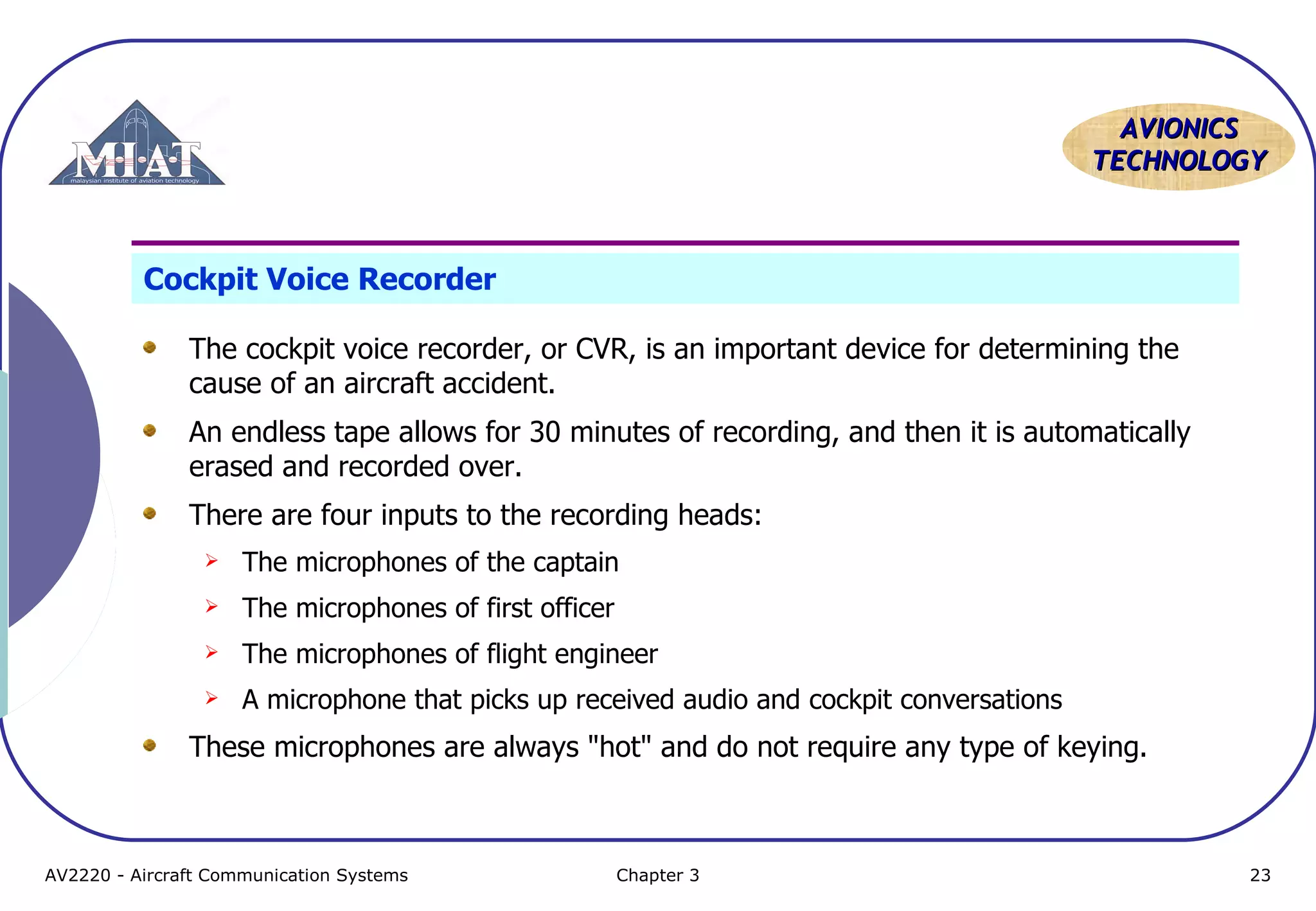 AVIONICS
TECHNOLOGY

Cockpit Voice Recorder
The cockpit voice recorder, or CVR, is an important device for determining the
cause of an aircraft accident.
An endless tape allows for 30 minutes of recording, and then it is automatically
erased and recorded over.
There are four inputs to the recording heads:


The microphones of the captain



The microphones of first officer



The microphones of flight engineer



A microphone that picks up received audio and cockpit conversations

These microphones are always "hot" and do not require any type of keying.

AV2220 - Aircraft Communication Systems

Chapter 3

23

 