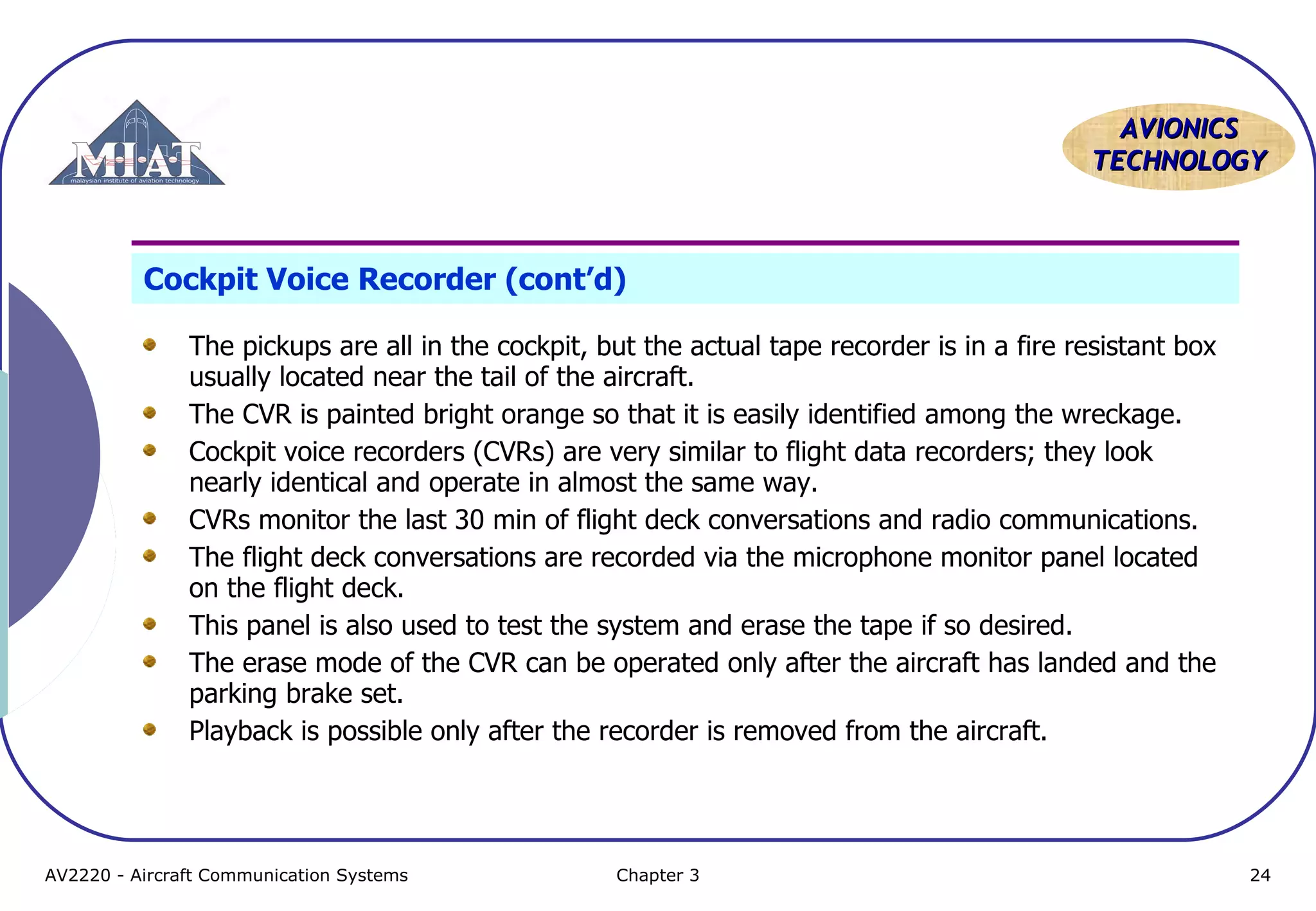 AVIONICS
TECHNOLOGY

Cockpit Voice Recorder (cont’d)
The pickups are all in the cockpit, but the actual tape recorder is in a fire resistant box
usually located near the tail of the aircraft.
The CVR is painted bright orange so that it is easily identified among the wreckage.
Cockpit voice recorders (CVRs) are very similar to flight data recorders; they look
nearly identical and operate in almost the same way.
CVRs monitor the last 30 min of flight deck conversations and radio communications.
The flight deck conversations are recorded via the microphone monitor panel located
on the flight deck.
This panel is also used to test the system and erase the tape if so desired.
The erase mode of the CVR can be operated only after the aircraft has landed and the
parking brake set.
Playback is possible only after the recorder is removed from the aircraft.

AV2220 - Aircraft Communication Systems

Chapter 3

24

 