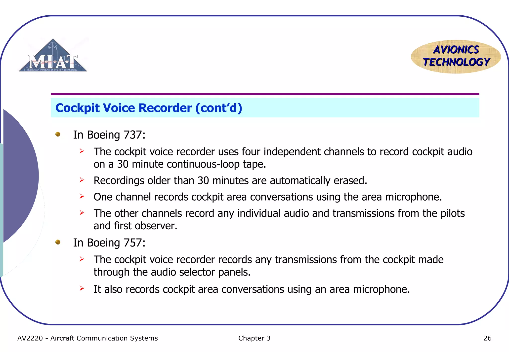 AVIONICS
TECHNOLOGY

Cockpit Voice Recorder (cont’d)
In Boeing 737:


The cockpit voice recorder uses four independent channels to record cockpit audio
on a 30 minute continuous-loop tape.



Recordings older than 30 minutes are automatically erased.



One channel records cockpit area conversations using the area microphone.



The other channels record any individual audio and transmissions from the pilots
and first observer.

In Boeing 757:


The cockpit voice recorder records any transmissions from the cockpit made
through the audio selector panels.



It also records cockpit area conversations using an area microphone.

AV2220 - Aircraft Communication Systems

Chapter 3

26

 