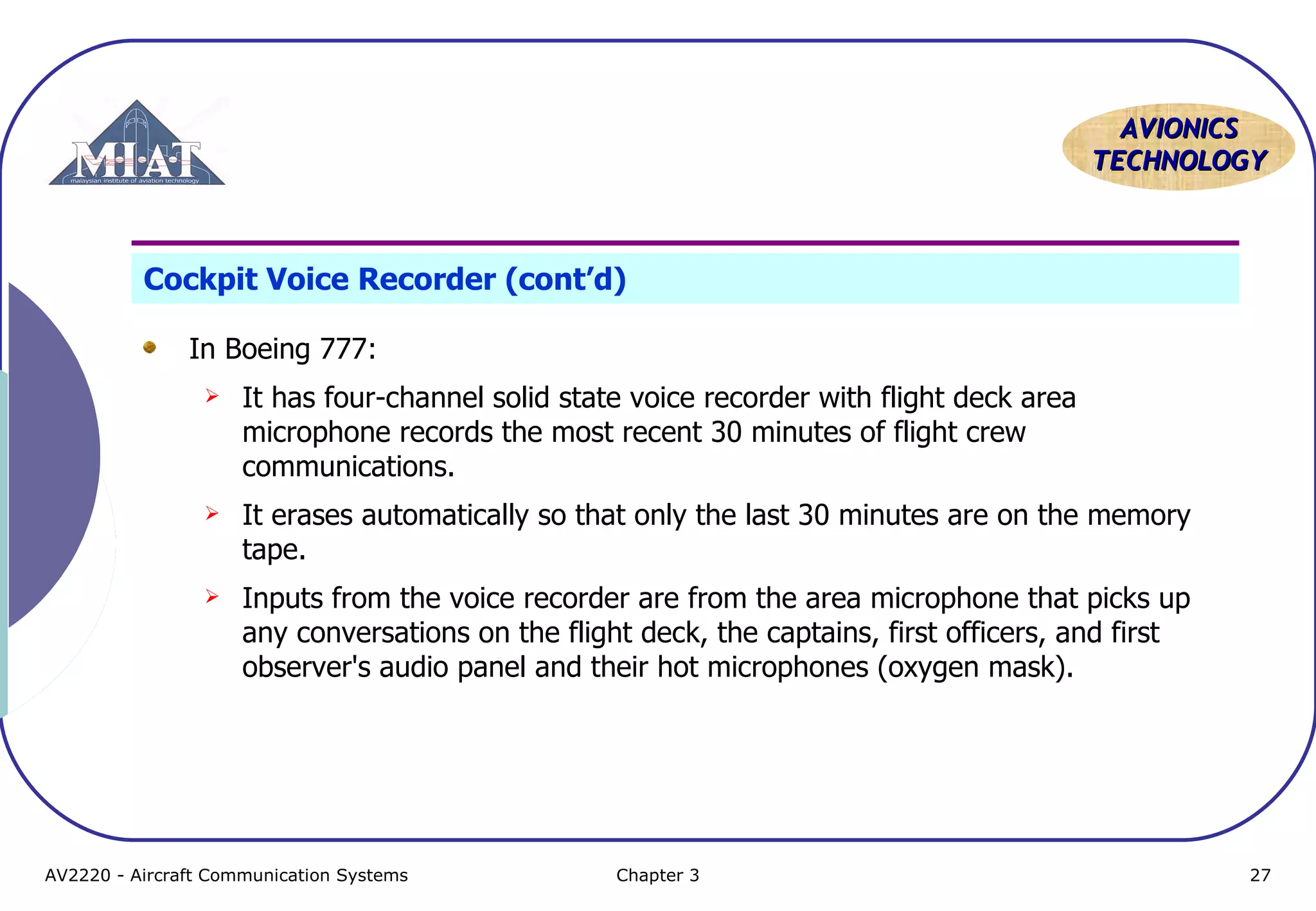 AVIONICS
TECHNOLOGY

Cockpit Voice Recorder (cont’d)
In Boeing 777:


It has four-channel solid state voice recorder with flight deck area
microphone records the most recent 30 minutes of flight crew
communications.



It erases automatically so that only the last 30 minutes are on the memory
tape.



Inputs from the voice recorder are from the area microphone that picks up
any conversations on the flight deck, the captains, first officers, and first
observer's audio panel and their hot microphones (oxygen mask).

AV2220 - Aircraft Communication Systems

Chapter 3

27

 