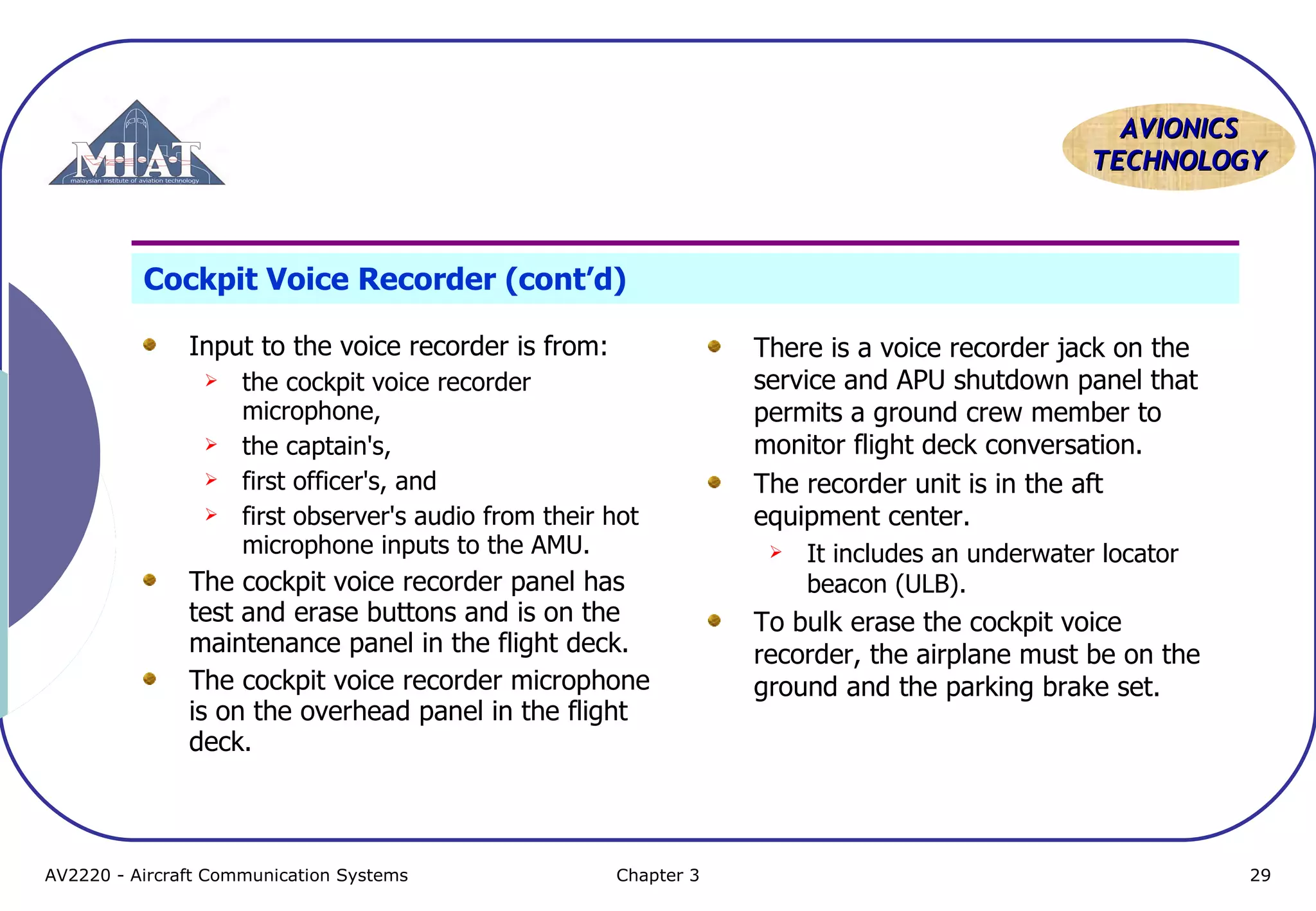 AVIONICS
TECHNOLOGY

Cockpit Voice Recorder (cont’d)
Input to the voice recorder is from:






the cockpit voice recorder
microphone,
the captain's,
first officer's, and
first observer's audio from their hot
microphone inputs to the AMU.

The cockpit voice recorder panel has
test and erase buttons and is on the
maintenance panel in the flight deck.
The cockpit voice recorder microphone
is on the overhead panel in the flight
deck.

AV2220 - Aircraft Communication Systems

Chapter 3

There is a voice recorder jack on the
service and APU shutdown panel that
permits a ground crew member to
monitor flight deck conversation.
The recorder unit is in the aft
equipment center.


It includes an underwater locator
beacon (ULB).

To bulk erase the cockpit voice
recorder, the airplane must be on the
ground and the parking brake set.

29

 