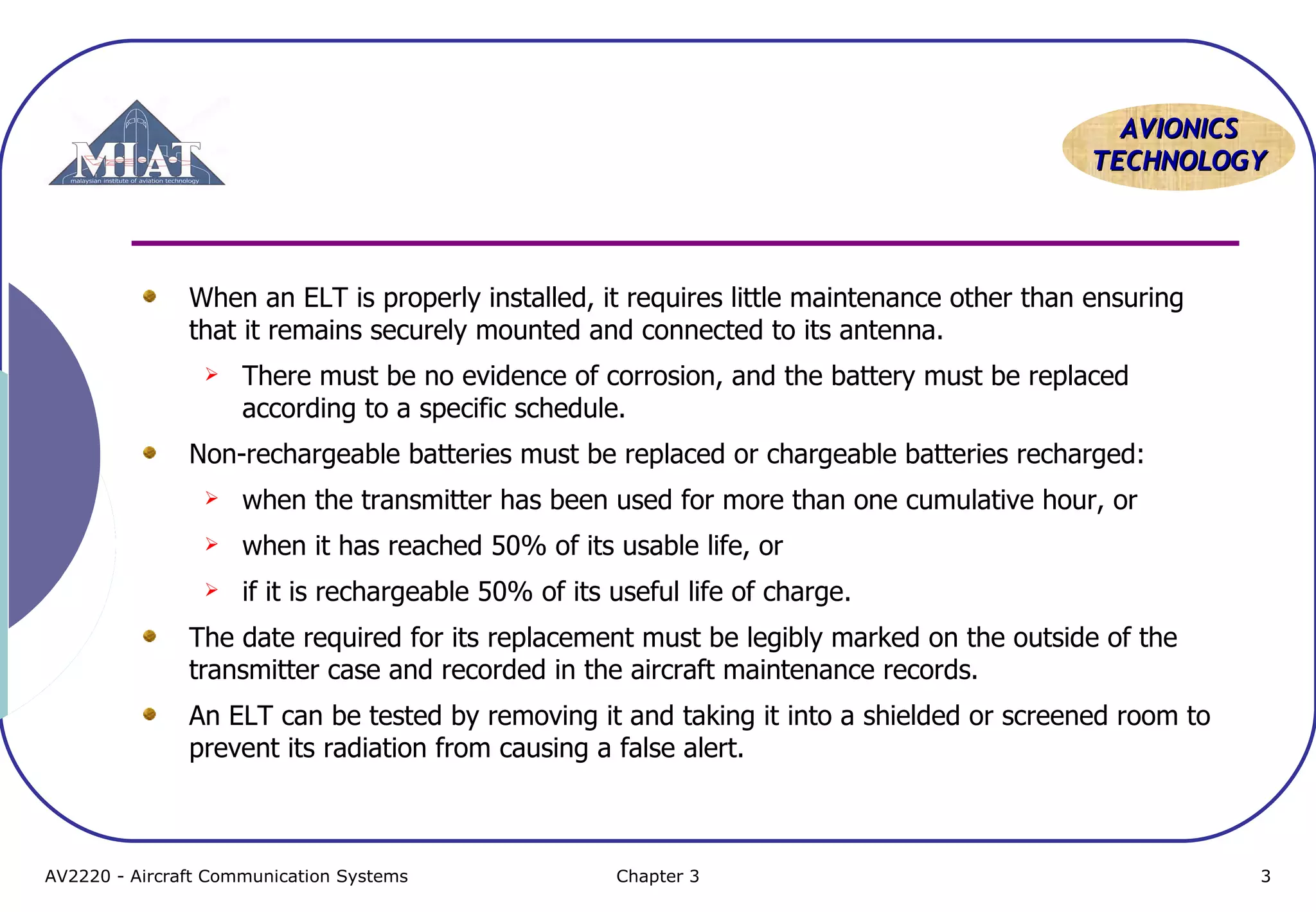 AVIONICS
TECHNOLOGY

When an ELT is properly installed, it requires little maintenance other than ensuring
that it remains securely mounted and connected to its antenna.


There must be no evidence of corrosion, and the battery must be replaced
according to a specific schedule.

Non-rechargeable batteries must be replaced or chargeable batteries recharged:


when the transmitter has been used for more than one cumulative hour, or



when it has reached 50% of its usable life, or



if it is rechargeable 50% of its useful life of charge.

The date required for its replacement must be legibly marked on the outside of the
transmitter case and recorded in the aircraft maintenance records.
An ELT can be tested by removing it and taking it into a shielded or screened room to
prevent its radiation from causing a false alert.

AV2220 - Aircraft Communication Systems

Chapter 3

3

 