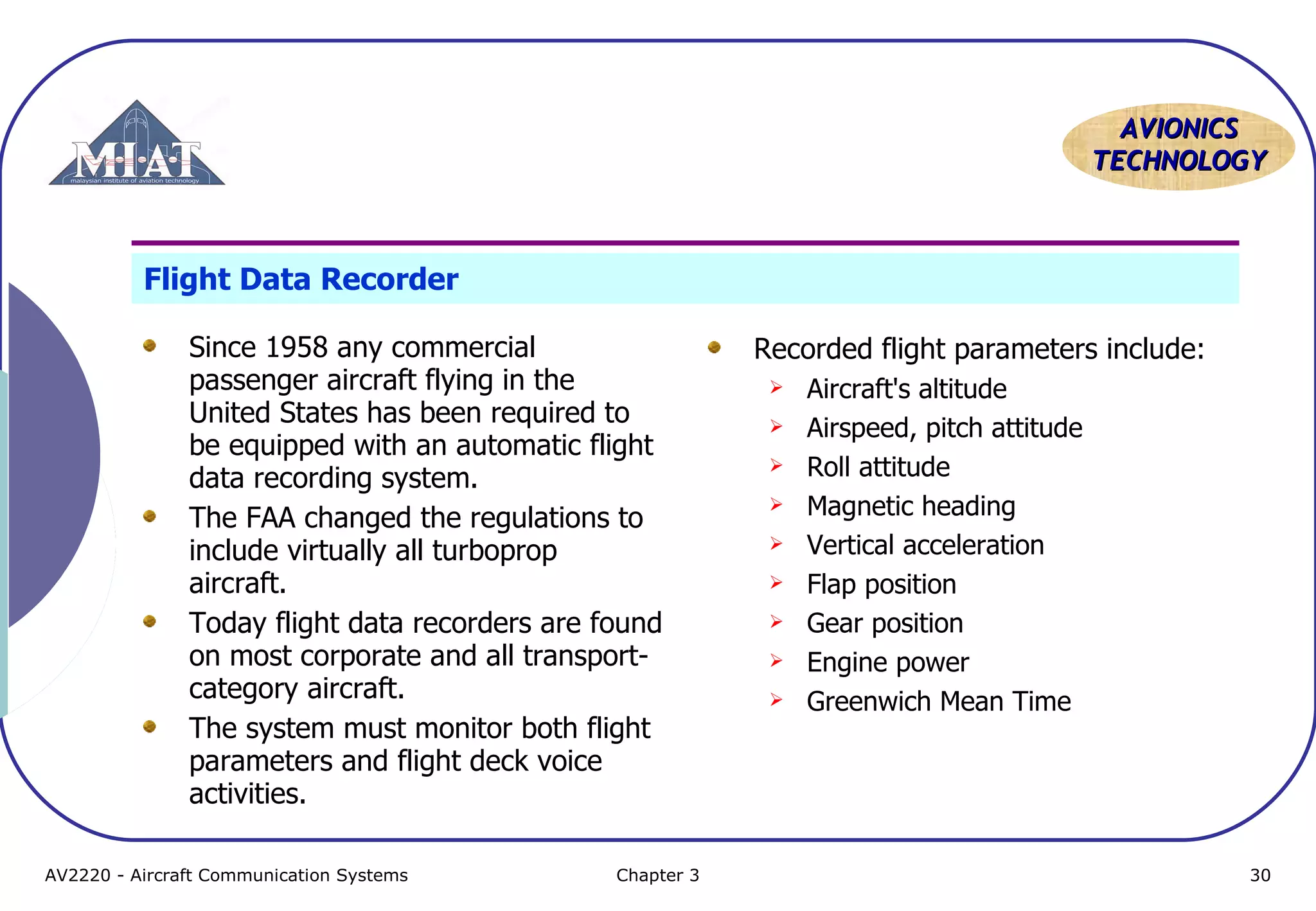 AVIONICS
TECHNOLOGY

Flight Data Recorder
Since 1958 any commercial
passenger aircraft flying in the
United States has been required to
be equipped with an automatic flight
data recording system.
The FAA changed the regulations to
include virtually all turboprop
aircraft.
Today flight data recorders are found
on most corporate and all transportcategory aircraft.
The system must monitor both flight
parameters and flight deck voice
activities.
AV2220 - Aircraft Communication Systems

Chapter 3

Recorded flight parameters include:










Aircraft's altitude
Airspeed, pitch attitude
Roll attitude
Magnetic heading
Vertical acceleration
Flap position
Gear position
Engine power
Greenwich Mean Time

30

 