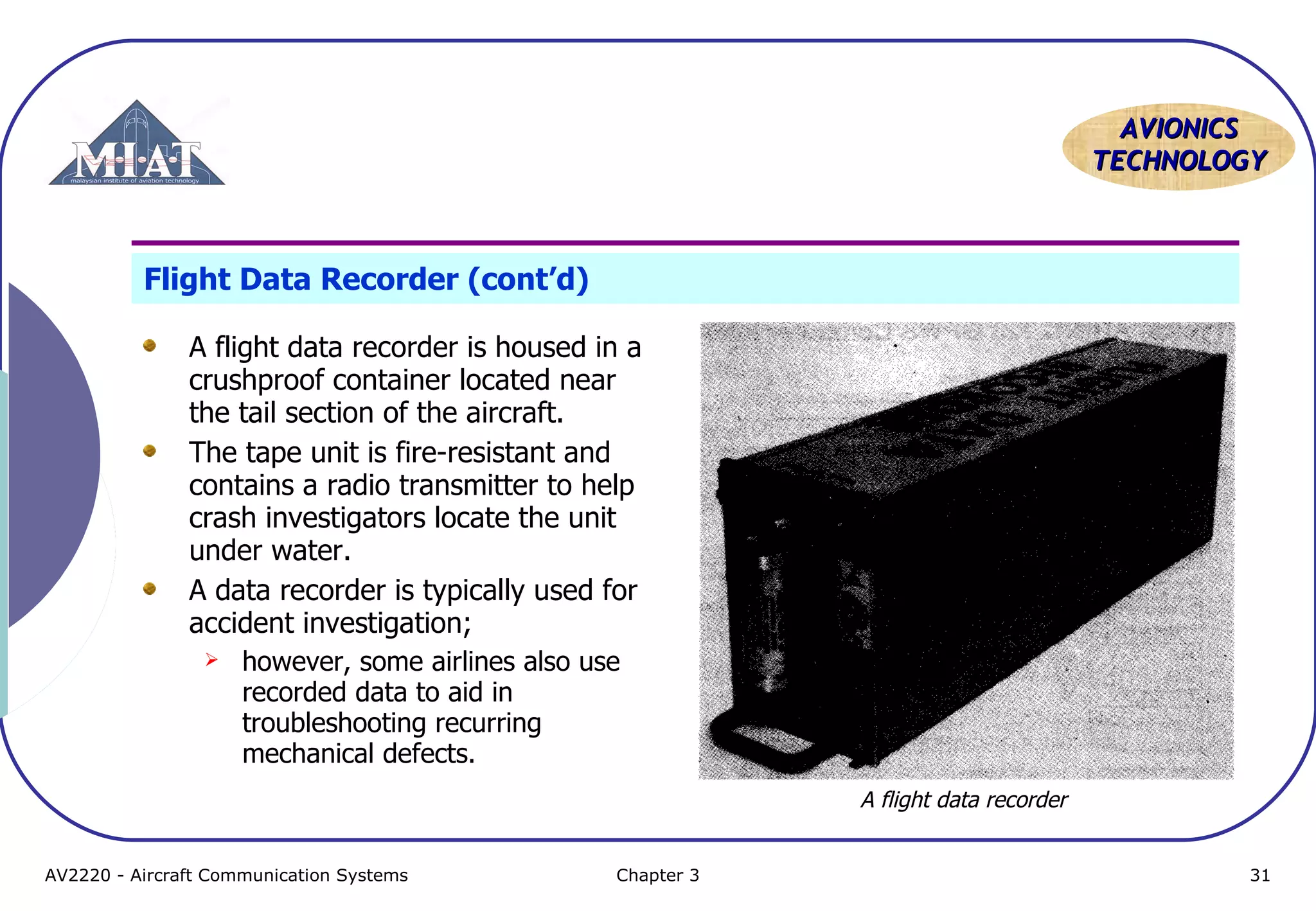 AVIONICS
TECHNOLOGY

Flight Data Recorder (cont’d)
A flight data recorder is housed in a
crushproof container located near
the tail section of the aircraft.
The tape unit is fire-resistant and
contains a radio transmitter to help
crash investigators locate the unit
under water.
A data recorder is typically used for
accident investigation;


however, some airlines also use
recorded data to aid in
troubleshooting recurring
mechanical defects.
A flight data recorder

AV2220 - Aircraft Communication Systems

Chapter 3

31

 