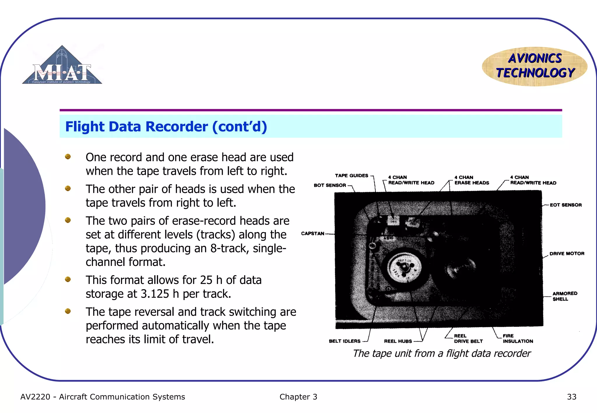 AVIONICS
TECHNOLOGY

Flight Data Recorder (cont’d)
One record and one erase head are used
when the tape travels from left to right.
The other pair of heads is used when the
tape travels from right to left.
The two pairs of erase-record heads are
set at different levels (tracks) along the
tape, thus producing an 8-track, singlechannel format.
This format allows for 25 h of data
storage at 3.125 h per track.
The tape reversal and track switching are
performed automatically when the tape
reaches its limit of travel.
The tape unit from a flight data recorder

AV2220 - Aircraft Communication Systems

Chapter 3

33

 