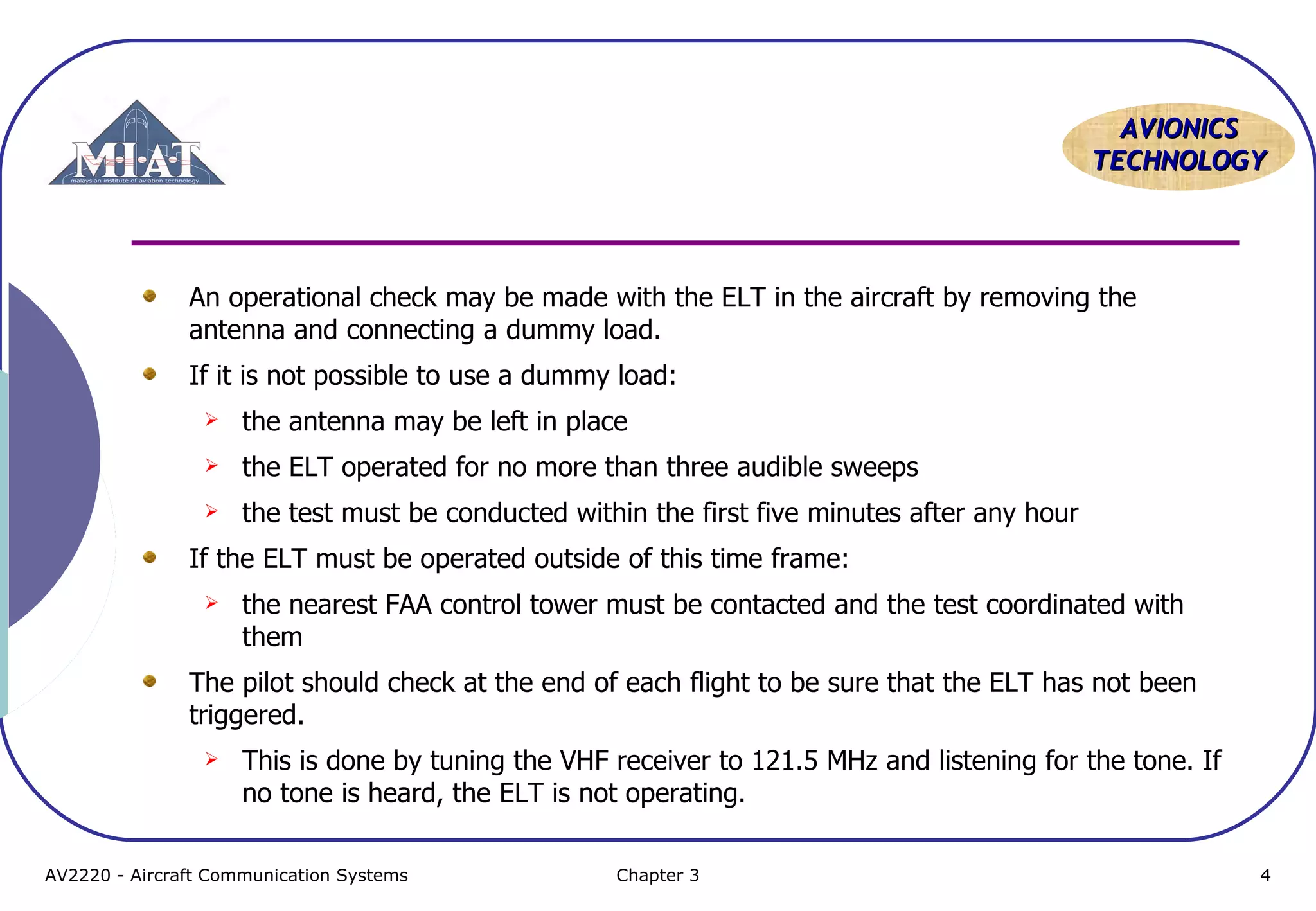 AVIONICS
TECHNOLOGY

An operational check may be made with the ELT in the aircraft by removing the
antenna and connecting a dummy load.
If it is not possible to use a dummy load:


the antenna may be left in place



the ELT operated for no more than three audible sweeps



the test must be conducted within the first five minutes after any hour

If the ELT must be operated outside of this time frame:


the nearest FAA control tower must be contacted and the test coordinated with
them

The pilot should check at the end of each flight to be sure that the ELT has not been
triggered.


This is done by tuning the VHF receiver to 121.5 MHz and listening for the tone. If
no tone is heard, the ELT is not operating.

AV2220 - Aircraft Communication Systems

Chapter 3

4

 