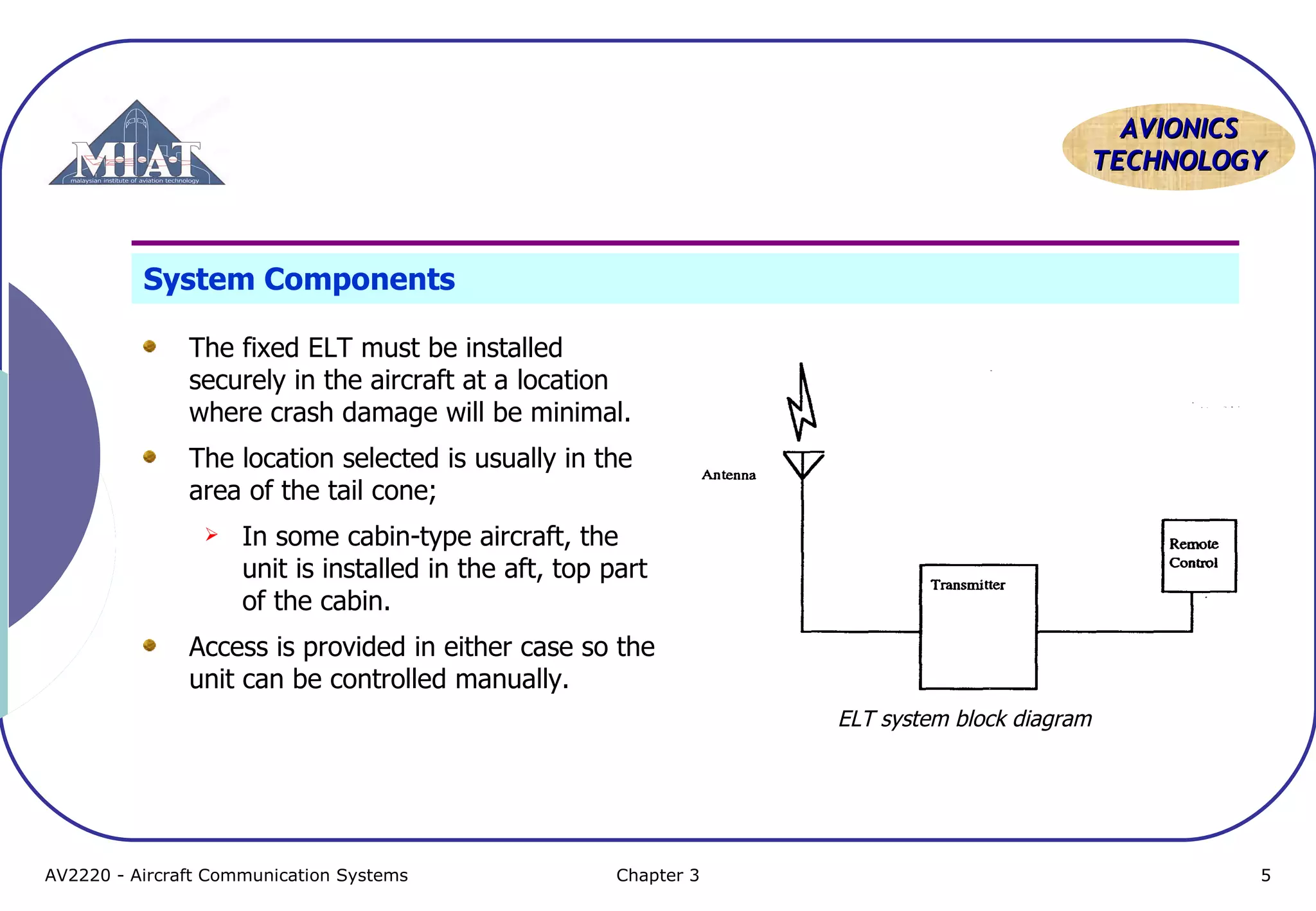 AVIONICS
TECHNOLOGY

System Components
The fixed ELT must be installed
securely in the aircraft at a location
where crash damage will be minimal.
The location selected is usually in the
area of the tail cone;


In some cabin-type aircraft, the
unit is installed in the aft, top part
of the cabin.

Access is provided in either case so the
unit can be controlled manually.
ELT system block diagram

AV2220 - Aircraft Communication Systems

Chapter 3

5

 