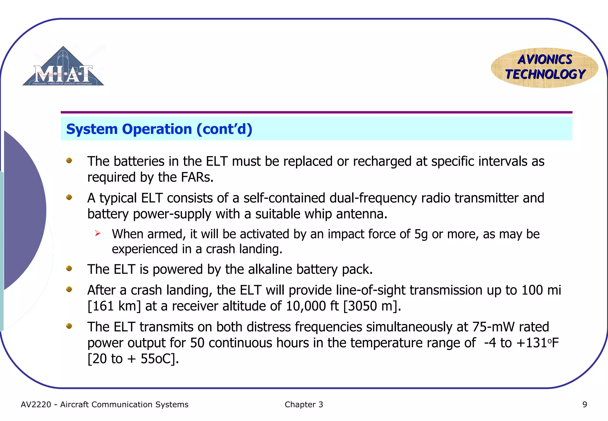 AVIONICS
TECHNOLOGY

System Operation (cont’d)
The batteries in the ELT must be replaced or recharged at specific intervals as
required by the FARs.
A typical ELT consists of a self-contained dual-frequency radio transmitter and
battery power-supply with a suitable whip antenna.


When armed, it will be activated by an impact force of 5g or more, as may be
experienced in a crash landing.

The ELT is powered by the alkaline battery pack.
After a crash landing, the ELT will provide line-of-sight transmission up to 100 mi
[161 km] at a receiver altitude of 10,000 ft [3050 m].
The ELT transmits on both distress frequencies simultaneously at 75-mW rated
power output for 50 continuous hours in the temperature range of -4 to +131oF
[20 to + 55oC].

AV2220 - Aircraft Communication Systems

Chapter 3

9

 