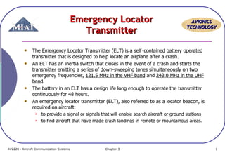 Emergency Locator
Transmitter

AVIONICS
TECHNOLOGY

The Emergency Locator Transmitter (ELT) is a self‑contained battery operated
transmitter that is designed to help locate an airplane after a crash.
An ELT has an inertia switch that closes in the event of a crash and starts the
transmitter emitting a series of down-sweeping tones simultaneously on two
emergency frequencies, 121.5 MHz in the VHF band and 243.0 MHz in the UHF
band.
The battery in an ELT has a design life long enough to operate the transmitter
continuously for 48 hours.
An emergency locator transmitter (ELT), also referred to as a locator beacon, is
required on aircraft:



to provide a signal or signals that will enable search aircraft or ground stations
to find aircraft that have made crash landings in remote or mountainous areas.

AV2220 - Aircraft Communication Systems

Chapter 3

1

 