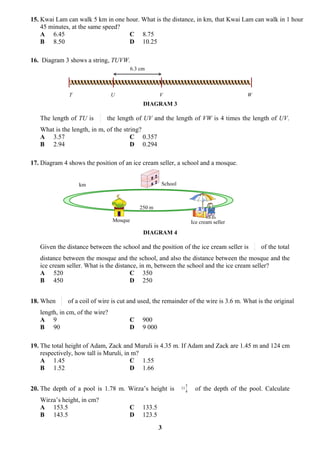 15. Kwai Lam can walk 5 km in one hour. What is the distance, in km, that Kwai Lam can walk in 1 hour
    45 minutes, at the same speed?
    A 6.45                         C 8.75
    B 8.50                         D 10.25

16. Diagram 3 shows a string, TUVW.
                                          6.3 cm



               T                 U                     V                                      W
                                               DIAGRAM 3
                            2
   The length of TU is      3   the length of UV and the length of VW is 4 times the length of UV.
   What is the length, in m, of the string?
   A 3.57                              C 0.357
   B 2.94                              D 0.294

17. Diagram 4 shows the position of an ice cream seller, a school and a mosque.


                   km                                  School



                                             250 m

                                 Mosque                                  Ice cream seller
                                               DIAGRAM 4
                                                                                                  1
   Given the distance between the school and the position of the ice cream seller is              3   of the total
   distance between the mosque and the school, and also the distance between the mosque and the
   ice cream seller. What is the distance, in m, between the school and the ice cream seller?
   A 520                               C 350
   B 450                               D 250

           3
18. When   5   of a coil of wire is cut and used, the remainder of the wire is 3.6 m. What is the original
   length, in cm, of the wire?
   A 9                                  C      900
   B 90                                 D      9 000

19. The total height of Adam, Zack and Muruli is 4.35 m. If Adam and Zack are 1.45 m and 124 cm
    respectively, how tall is Muruli, in m?
    A 1.45                              C 1.55
    B 1.52                              D 1.66

                                                                     3
20. The depth of a pool is 1.78 m. Wirza’s height is            11
                                                                     4     of the depth of the pool. Calculate
   Wirza’s height, in cm?
   A 153.5                              C      133.5
   B 143.5                              D      123.5
                                                       3
 