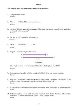 PAPER 2

This question paper has 10 questions. Answer all the questions.



1. Change 8.04 km into m.
   Answers :

              1
2. What is    3       of 135 cm? Give your answer in m.
   Answer:

3. 105 cm of ribbon is required to tie a parcel. What is the total length, in m, of ribbon required to
   tie 9 parcels of the same size?
   Answer:

4. The sum of 3.27 km and 150 m in metres is
   Answer:

                  1
5. 5.45 m +       2
                       m – 95 cm =           cm
   Answer:

6. Diagram 1 shows the lengths of two lines.
                           X                                        Y

                          M                                                     N
                                                   6.4 m

                                                  DIAGRAM 1
                               7
   If the length of XY is      8   of the length of MN, what is the length, in cm, of XY?
   Answer:

7. How much must be added to 168 m to make it 1.68 km? Write your answer in metres.
   Answer:

8. Watie has 8 m of plastic ribbon to make 40 egg flower cases. Each flower case requires 18 cm
   of plastic ribbon. Calculate the length, in cm, of the plastic ribbon left.
   Answer:

9. 62.3 m of wire is cut into seven parts of the same length. What is the length, in cm, of each part?
   Answer:

10. Ibrahim’s height is 1.68 m while his sister, Faridah is 9 cm shorter than him. If his brother,
    Yaakob is 0.15 m taller than Faridah, what is Yaakob’s height, in cm?
    Answer:



                                                       4
 