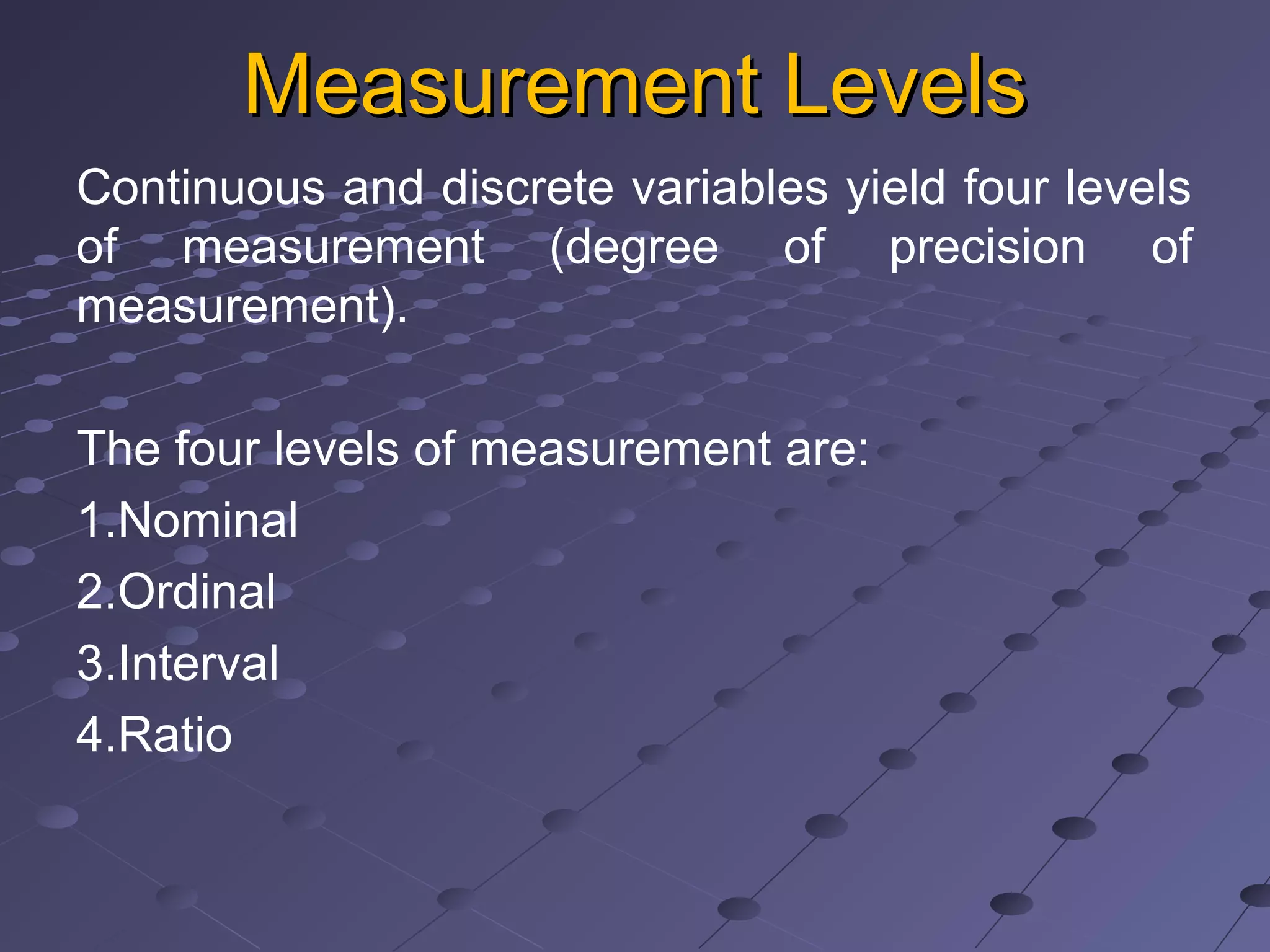 Measurement LevelsMeasurement Levels
Continuous and discrete variables yield four levels
of measurement (degree of precision of
measurement).
The four levels of measurement are:
1.Nominal
2.Ordinal
3.Interval
4.Ratio
 