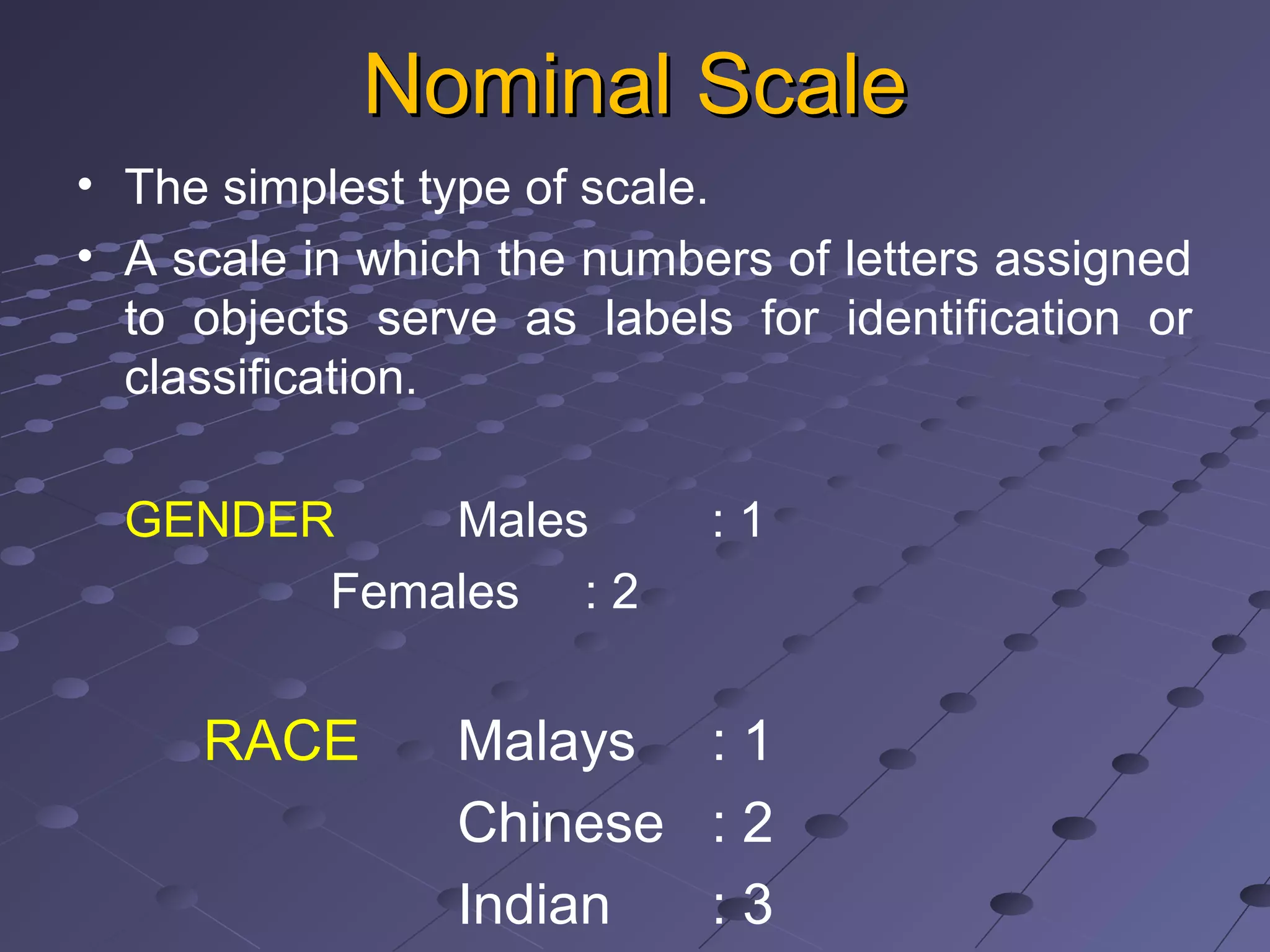 Nominal ScaleNominal Scale
• The simplest type of scale.
• A scale in which the numbers of letters assigned
to objects serve as labels for identification or
classification.
GENDER Males : 1
Females : 2
RACE Malays : 1
Chinese : 2
Indian : 3
 