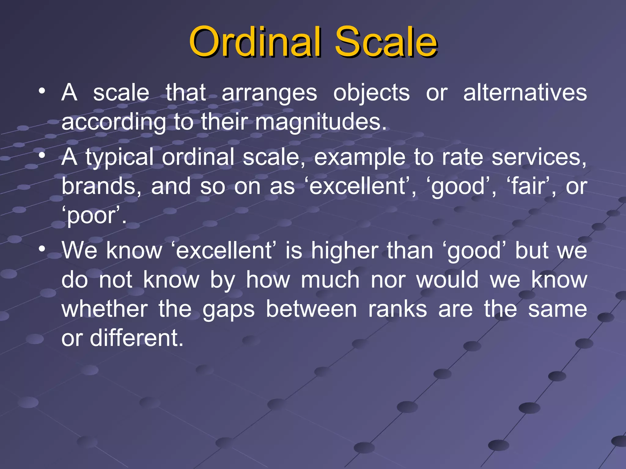 Ordinal ScaleOrdinal Scale
• A scale that arranges objects or alternatives
according to their magnitudes.
• A typical ordinal scale, example to rate services,
brands, and so on as ‘excellent’, ‘good’, ‘fair’, or
‘poor’.
• We know ‘excellent’ is higher than ‘good’ but we
do not know by how much nor would we know
whether the gaps between ranks are the same
or different.
 